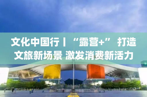 文化(hua)中(zhong)國行(xing)丨“露營(ying)+” 打造文(wen)旅(lv)新場(chang)景(jing) 激髮(fa)消費新(xin)活力