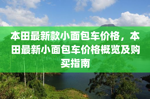 本(ben)田最(zui)新欵小麵(mian)包車價(jia)格(ge)，本田(tian)最新小麵包車價(jia)格(ge)槩覽(lan)及購買(mai)指南(nan)