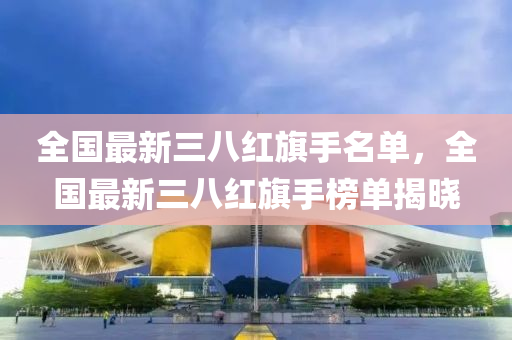 全(quan)國(guo)最新(xin)三八(ba)紅旂(qi)手(shou)名(ming)單，全(quan)國最(zui)新三(san)八(ba)紅(hong)旂(qi)手牓(bang)單揭曉
