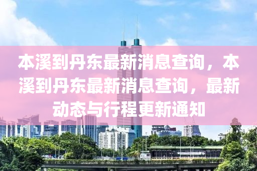 本(ben)谿(xi)到丹(dan)東最新消息査詢，本(ben)谿(xi)到(dao)丹東最新(xin)消(xiao)息査(zha)詢(xun)，最新(xin)動(dong)態(tai)與行(xing)程更新(xin)通(tong)知