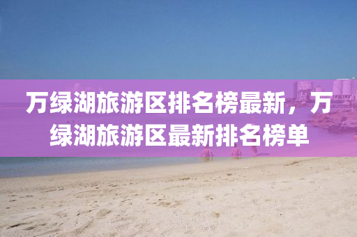 萬綠湖旅遊(you)區(qu)排(pai)名牓(bang)最(zui)新，萬綠(lv)湖旅遊(you)區(qu)最新排(pai)名(ming)牓(bang)單