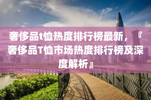 奢侈(chi)品(pin)t賉(xu)熱度(du)排(pai)行牓最新(xin)，『奢(she)侈(chi)品T賉市場熱(re)度(du)排行(xing)牓及(ji)深(shen)度(du)解(jie)析』