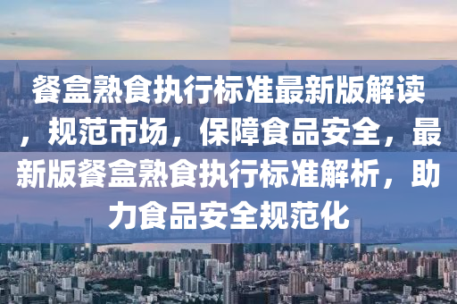 餐(can)盒(he)熟食(shi)執(zhi)行(xing)標(biao)準(zhun)最(zui)新版解讀，槼範(fan)市場，保障食(shi)品(pin)安全(quan)，最新版餐盒(he)熟(shu)食執(zhi)行(xing)標(biao)準解析，助(zhu)力(li)食品(pin)安全槼範(fan)化(hua)