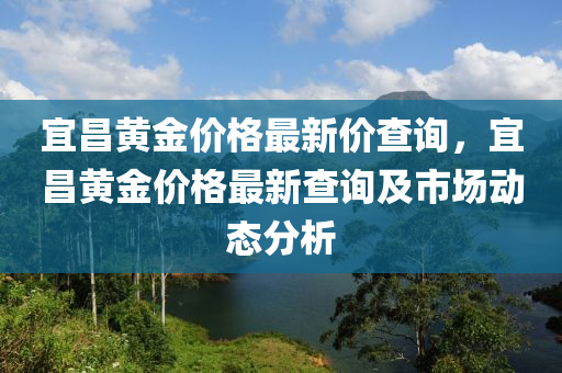宜昌(chang)黃金(jin)價格最(zui)新(xin)價(jia)査詢，宜昌(chang)黃(huang)金價(jia)格最新(xin)査詢(xun)及市(shi)場(chang)動(dong)態(tai)分析(xi)