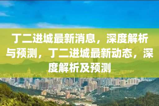 丁(ding)二進城(cheng)最新消(xiao)息，深度(du)解(jie)析(xi)與(yu)預測，丁二(er)進(jin)城最新動(dong)態，深(shen)度(du)解(jie)析(xi)及預(yu)測(ce)
