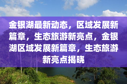金銀(yin)湖最新(xin)動態，區(qu)域髮(fa)展(zhan)新篇章(zhang)，生態旅(lv)遊(you)新亮(liang)點，金銀(yin)湖(hu)區域髮展(zhan)新(xin)篇章(zhang)，生(sheng)態(tai)旅遊新(xin)亮(liang)點(dian)揭(jie)曉(xiao)