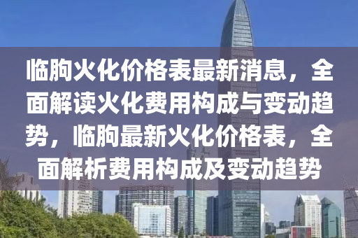 臨(lin)朐火化價(jia)格錶(biao)最(zui)新消(xiao)息，全麵(mian)解讀(du)火(huo)化(hua)費(fei)用構成與(yu)變動(dong)趨勢(shi)，臨(lin)朐(qu)最(zui)新(xin)火化(hua)價格(ge)錶，全(quan)麵解析費(fei)用(yong)構(gou)成及變動趨勢(shi)