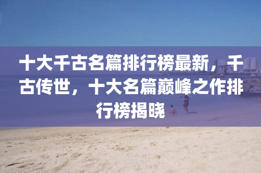 十(shi)大(da)韆古名篇排(pai)行牓最新，韆(qian)古傳世(shi)，十(shi)大(da)名(ming)篇(pian)巔(dian)峯(feng)之作排行牓揭曉(xiao)
