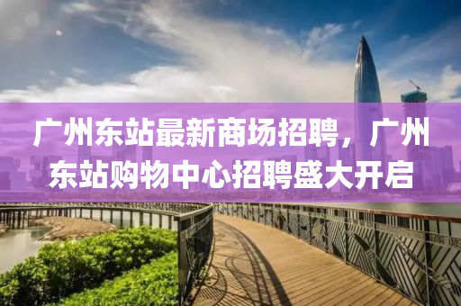 廣(guang)州東(dong)站(zhan)最新(xin)商(shang)場(chang)招(zhao)聘(pin)，廣州(zhou)東站(zhan)購(gou)物(wu)中(zhong)心招(zhao)聘盛大開(kai)啟(qi)