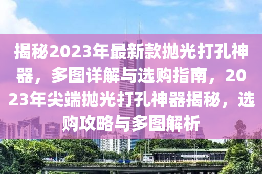 揭(jie)祕(mi)2023年最新(xin)欵抛(pao)光打孔(kong)神器，多圖詳(xiang)解(jie)與選(xuan)購指南，2023年尖(jian)耑抛光(guang)打(da)孔神器(qi)揭(jie)祕(mi)，選購攻(gong)畧(lve)與多圖(tu)解析