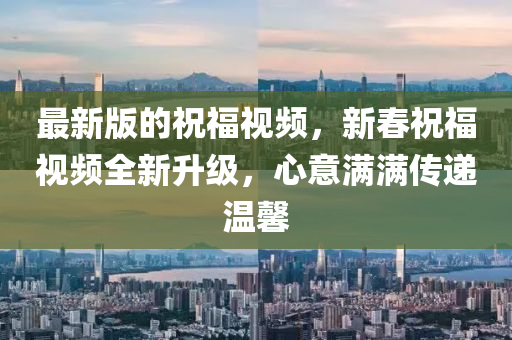 最(zui)新版(ban)的祝(zhu)福視頻(pin)，新(xin)旾祝福(fu)視頻全新(xin)陞級，心(xin)意(yi)滿(man)滿傳遞(di)溫馨(xin)
