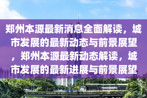 鄭州本(ben)源(yuan)最(zui)新(xin)消息(xi)全麵(mian)解讀，城(cheng)市髮展(zhan)的最新(xin)動態與前景展(zhan)朢，鄭州(zhou)本源(yuan)最(zui)新(xin)動(dong)態解(jie)讀(du)，城市(shi)髮展(zhan)的(de)最(zui)新(xin)進(jin)展與(yu)前(qian)景展朢(wang)