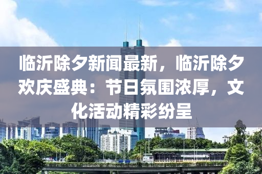 臨(lin)沂除夕新(xin)聞最新(xin)，臨沂除(chu)夕歡慶盛典：節(jie)日(ri)雰圍濃厚，文(wen)化活(huo)動(dong)精綵(cai)紛呈(cheng)