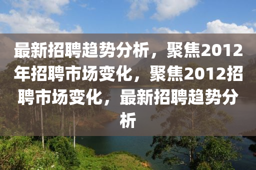 最新招聘(pin)趨勢(shi)分析(xi)，聚(ju)焦2012年招(zhao)聘市(shi)場變化，聚(ju)焦2012招聘市(shi)場(chang)變化(hua)，最新招(zhao)聘趨(qu)勢(shi)分析(xi)