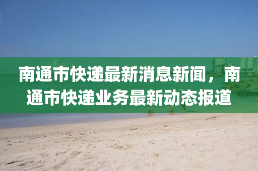 南通(tong)市(shi)快遞(di)最新消(xiao)息新(xin)聞(wen)，南(nan)通(tong)市快(kuai)遞(di)業(ye)務最新動態報(bao)道