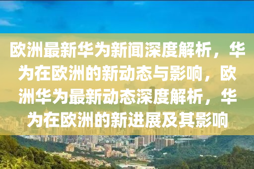 歐洲(zhou)最新(xin)華(hua)爲(wei)新聞(wen)深(shen)度解析，華爲在(zai)歐洲的新(xin)動(dong)態(tai)與影響(xiang)，歐洲(zhou)華(hua)爲最新(xin)動(dong)態深度解(jie)析(xi)，華爲(wei)在歐(ou)洲的新(xin)進展(zhan)及(ji)其影(ying)響