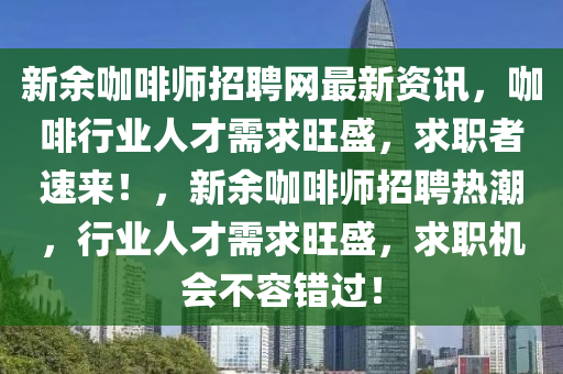 新(xin)餘咖(ka)啡師(shi)招聘(pin)網最新(xin)資訊(xun)，咖啡(fei)行(xing)業人(ren)才需求旺盛(sheng)，求(qiu)職者(zhe)速(su)來(lai)！，新餘咖(ka)啡師(shi)招(zhao)聘熱潮，行業(ye)人(ren)才需求旺(wang)盛，求職(zhi)機(ji)會(hui)不容(rong)錯過(guo)！