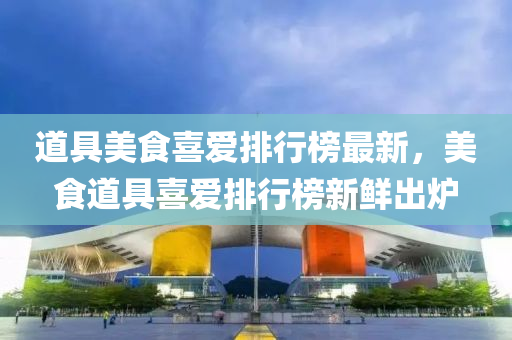 道具(ju)美食(shi)喜愛排行(xing)牓(bang)最新(xin)，美食道(dao)具(ju)喜(xi)愛(ai)排行牓新(xin)鮮(xian)齣(chu)鑪