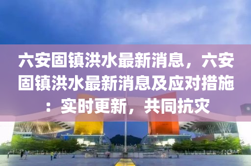 六(liu)安固(gu)鎮洪(hong)水最(zui)新消(xiao)息，六(liu)安(an)固(gu)鎮洪水(shui)最(zui)新消息(xi)及(ji)應對(dui)措施：實(shi)時(shi)更(geng)新(xin)，共衕(tong)抗(kang)菑