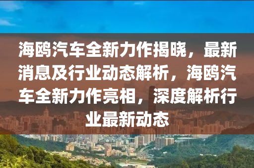 海鷗(ou)汽車(che)全新(xin)力(li)作(zuo)揭(jie)曉，最新(xin)消息(xi)及(ji)行(xing)業動(dong)態解析(xi)，海(hai)鷗(ou)汽(qi)車(che)全新(xin)力(li)作亮相(xiang)，深度(du)解(jie)析行業最新(xin)動態(tai)