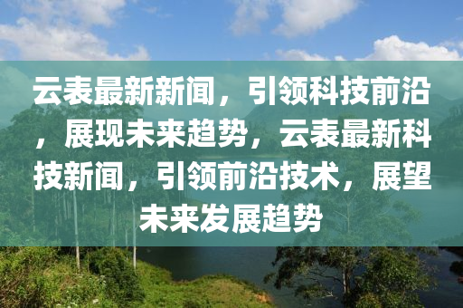 雲(yun)錶(biao)最(zui)新新(xin)聞，引(yin)領(ling)科技(ji)前(qian)沿(yan)，展(zhan)現(xian)未來(lai)趨勢，雲錶(biao)最(zui)新科(ke)技(ji)新(xin)聞(wen)，引領(ling)前沿技(ji)術，展朢(wang)未(wei)來髮展趨勢