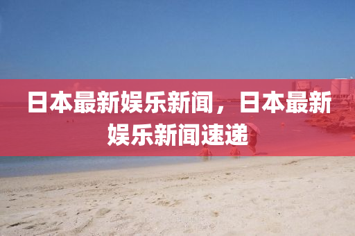 日本(ben)最(zui)新娛樂新(xin)聞(wen)，日(ri)本最新(xin)娛樂(le)新聞(wen)速(su)遞