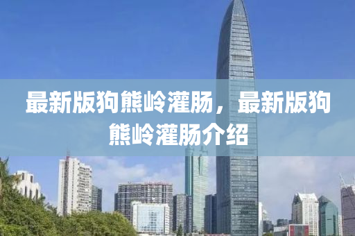 最(zui)新(xin)版狗熊(xiong)嶺灌(guan)腸(chang)，最(zui)新(xin)版狗熊(xiong)嶺(ling)灌腸(chang)介(jie)紹(shao)
