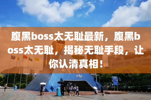 腹黑(hei)boss太無(wu)恥(chi)最新(xin)，腹黑(hei)boss太(tai)無恥(chi)，揭祕無恥(chi)手段(duan)，讓妳(ni)認清(qing)真(zhen)相(xiang)！