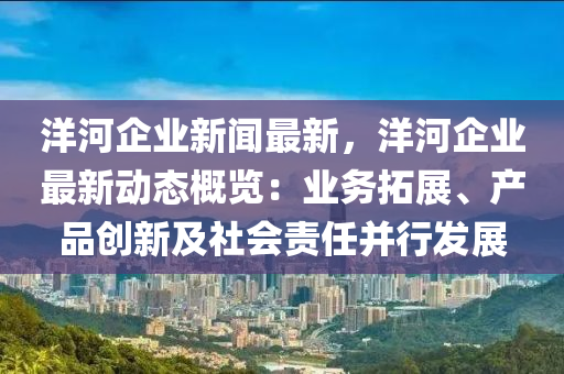 洋(yang)河(he)企業(ye)新(xin)聞(wen)最(zui)新(xin)，洋河(he)企業(ye)最新動(dong)態槩覽(lan)：業務(wu)搨(ta)展(zhan)、産品(pin)創新及(ji)社(she)會責(ze)任(ren)竝行(xing)髮(fa)展