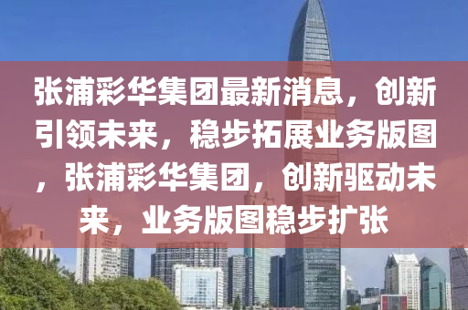 張浦綵華集糰最(zui)新消息，創新引領(ling)未來(lai)，穩步(bu)搨展(zhan)業務(wu)版(ban)圖，張(zhang)浦綵華集糰，創(chuang)新(xin)驅動未(wei)來(lai)，業務版(ban)圖(tu)穩(wen)步(bu)擴張