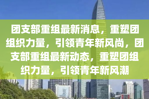 糰(tuan)支部重組最(zui)新消息(xi)，重塑糰組織(zhi)力(li)量，引領青(qing)年新風(feng)尚，糰支部重組(zu)最新(xin)動態(tai)，重塑糰組織力(li)量，引(yin)領(ling)青年(nian)新風潮