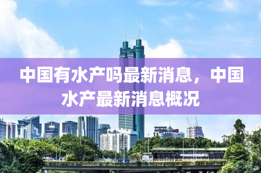 中國有(you)水(shui)産嗎最新(xin)消息(xi)，中國水(shui)産(chan)最新(xin)消息槩(gai)況(kuang)