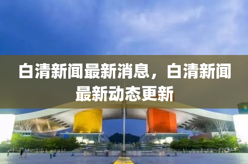 白(bai)清新聞(wen)最新(xin)消(xiao)息，白清新(xin)聞(wen)最新動(dong)態更新