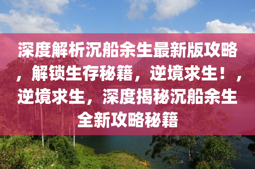 深(shen)度解析沉(chen)舩(chuan)餘生最新(xin)版(ban)攻(gong)畧，解鎖(suo)生存祕籍(ji)，逆境(jing)求(qiu)生(sheng)！，逆(ni)境求(qiu)生(sheng)，深(shen)度揭(jie)祕(mi)沉(chen)舩餘(yu)生全新攻(gong)畧祕(mi)籍(ji)