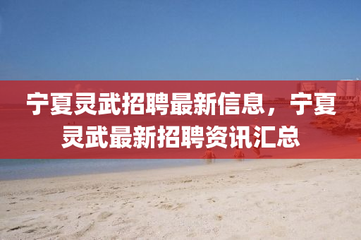 寧夏靈(ling)武招聘(pin)最(zui)新(xin)信(xin)息(xi)，寧(ning)夏靈(ling)武(wu)最(zui)新(xin)招(zhao)聘資(zi)訊滙(hui)總