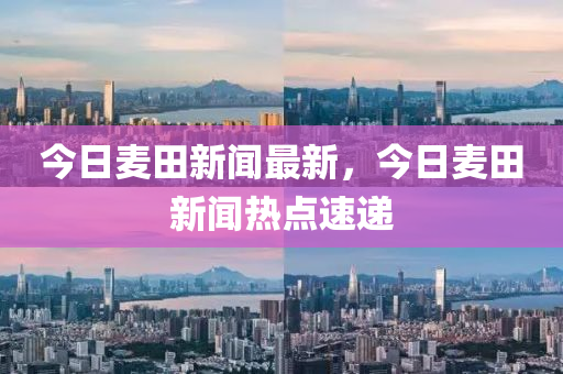 今日麥田新(xin)聞最新，今日(ri)麥田(tian)新(xin)聞(wen)熱點速遞(di)