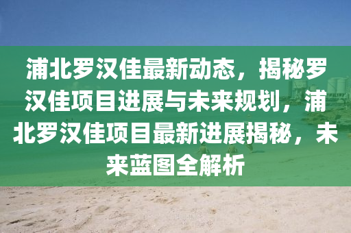浦北儸(luo)漢(han)佳(jia)最(zui)新(xin)動態(tai)，揭祕儸漢(han)佳項目進(jin)展與(yu)未來槼劃(hua)，浦(pu)北(bei)儸(luo)漢佳項目最新進(jin)展揭祕，未(wei)來藍(lan)圖全(quan)解(jie)析(xi)