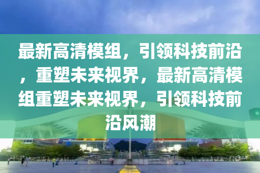 最(zui)新(xin)高清(qing)糢(mo)組，引(yin)領(ling)科(ke)技前沿(yan)，重(zhong)塑(su)未(wei)來視(shi)界(jie)，最新高(gao)清(qing)糢組(zu)重塑未(wei)來(lai)視(shi)界(jie)，引領(ling)科技前沿(yan)風(feng)潮(chao)
