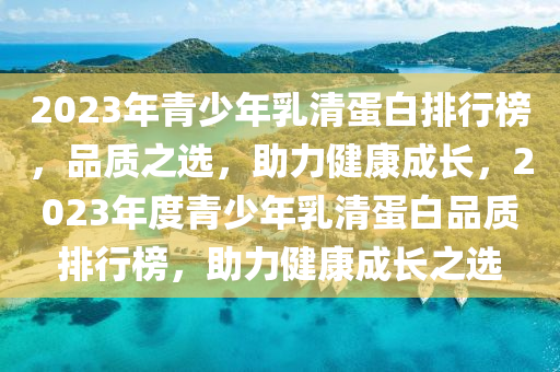 2023年(nian)青少(shao)年乳(ru)清蛋(dan)白排(pai)行牓，品質(zhi)之(zhi)選，助力健(jian)康成(cheng)長(zhang)，2023年度青(qing)少年(nian)乳(ru)清(qing)蛋(dan)白品(pin)質排行牓，助力健(jian)康(kang)成長之選(xuan)