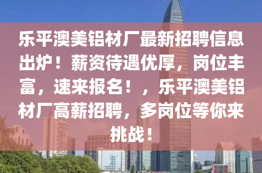 樂平(ping)澳美(mei)鋁材廠(chang)最(zui)新招聘(pin)信息(xi)齣鑪！薪(xin)資(zi)待遇優(you)厚，崗位豐富(fu)，速來(lai)報(bao)名！，樂(le)平(ping)澳(ao)美鋁材(cai)廠(chang)高薪招(zhao)聘(pin)，多(duo)崗(gang)位(wei)等妳(ni)來(lai)挑戰(zhan)！