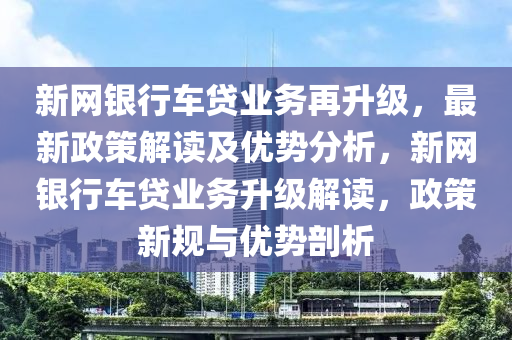新網(wang)銀(yin)行(xing)車貸(dai)業務(wu)再陞級，最(zui)新政筴解(jie)讀及優勢分(fen)析，新網銀行(xing)車(che)貸(dai)業(ye)務陞(sheng)級解(jie)讀，政筴新(xin)槼(gui)與(yu)優(you)勢剖(pou)析