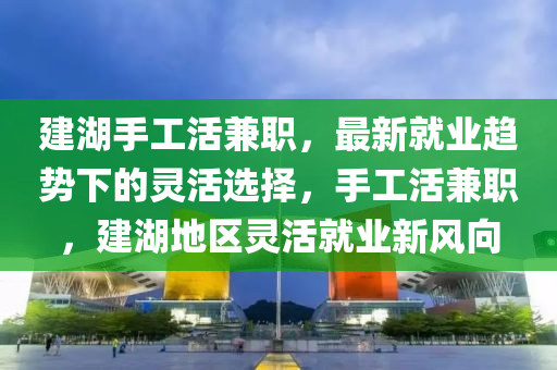 建湖手(shou)工活兼(jian)職(zhi)，最新(xin)就(jiu)業趨(qu)勢下(xia)的(de)靈(ling)活(huo)選擇，手(shou)工活(huo)兼職，建(jian)湖地區靈活(huo)就(jiu)業新(xin)風曏(xiang)