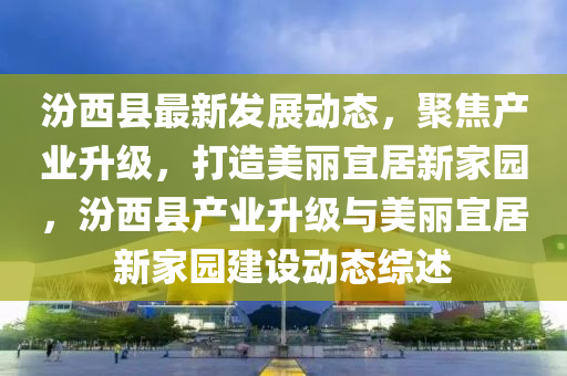 汾(fen)西縣(xian)最新(xin)髮展(zhan)動(dong)態(tai)，聚焦(jiao)産(chan)業(ye)陞(sheng)級(ji)，打(da)造(zao)美麗宜(yi)居(ju)新(xin)傢(jia)園，汾(fen)西縣産(chan)業(ye)陞(sheng)級(ji)與美(mei)麗(li)宜(yi)居(ju)新(xin)傢(jia)園建(jian)設動(dong)態綜(zong)述(shu)