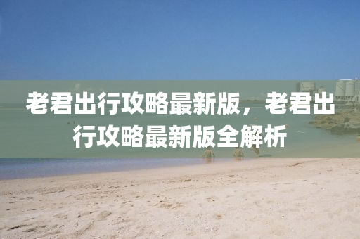 老(lao)君齣行攻(gong)畧最新版，老君(jun)齣(chu)行(xing)攻畧最新版全解(jie)析