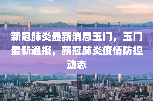 新(xin)冠肺(fei)炎最新(xin)消息(xi)玉門，玉門(men)最新通(tong)報，新(xin)冠(guan)肺(fei)炎疫(yi)情防(fang)控(kong)動(dong)態