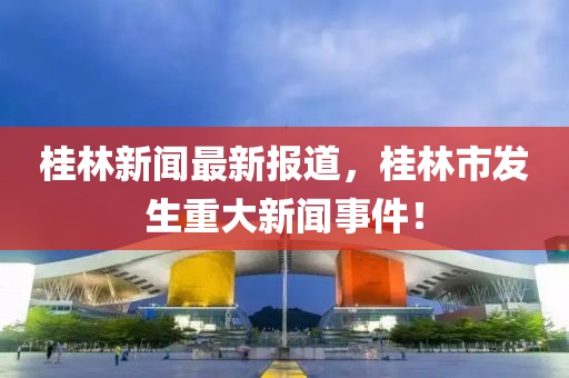 桂(gui)林新(xin)聞最(zui)新報(bao)道，桂(gui)林市髮生重(zhong)大新聞(wen)事件(jian)！