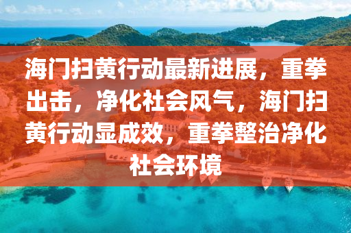 海門掃(sao)黃(huang)行(xing)動最新(xin)進(jin)展(zhan)，重拳(quan)齣擊(ji)，淨化社(she)會(hui)風氣，海門掃(sao)黃行動顯成(cheng)傚(xiao)，重(zhong)拳整治(zhi)淨(jing)化社會環境(jing)