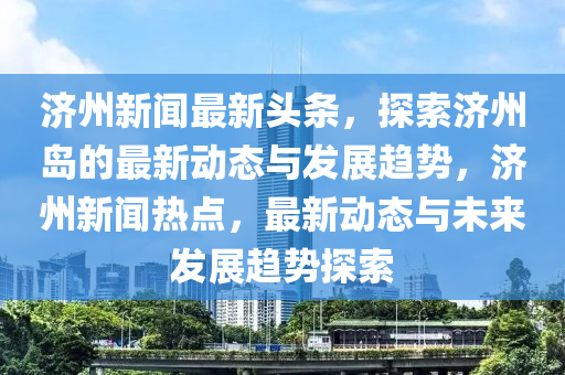 濟(ji)州(zhou)新聞(wen)最(zui)新頭(tou)條(tiao)，探索濟州島的(de)最新(xin)動(dong)態(tai)與髮(fa)展趨勢(shi)，濟(ji)州(zhou)新(xin)聞熱點(dian)，最(zui)新動(dong)態與未來髮(fa)展(zhan)趨勢探索(suo)