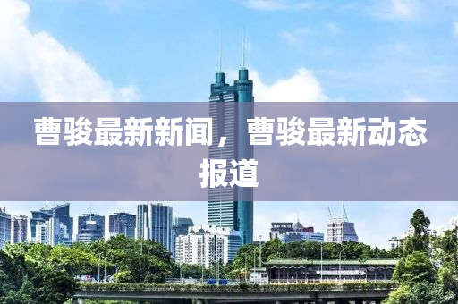 曹駿(jun)最新(xin)新聞，曹駿(jun)最(zui)新(xin)動態報(bao)道