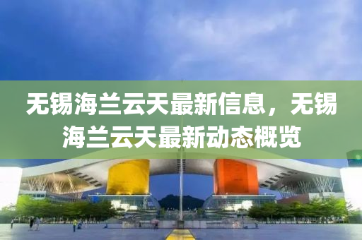 無錫海蘭雲天(tian)最新(xin)信(xin)息，無錫(xi)海蘭雲(yun)天(tian)最新(xin)動(dong)態(tai)槩(gai)覽(lan)